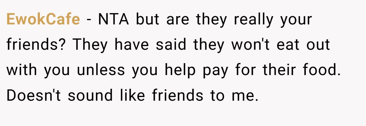 EwokCafe - NTA but are they really your friends? They have said they won't eat out with you unless you help pay for their food. Doesn't sound like friends to me.