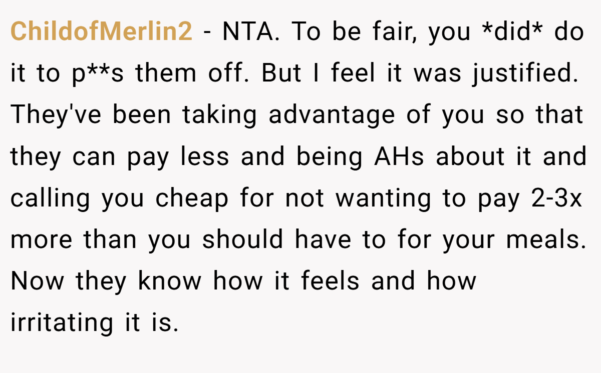 ChildofMerlin2 - NTA. To be fair, you *did* do it to p**s them off. But I feel it was justified. They've been taking advantage of you so that they can pay less and being AHs about it and calling you cheap for not wanting to pay 2-3x more than you should have to for your meals. Now they know how it feels and how irritating it is.