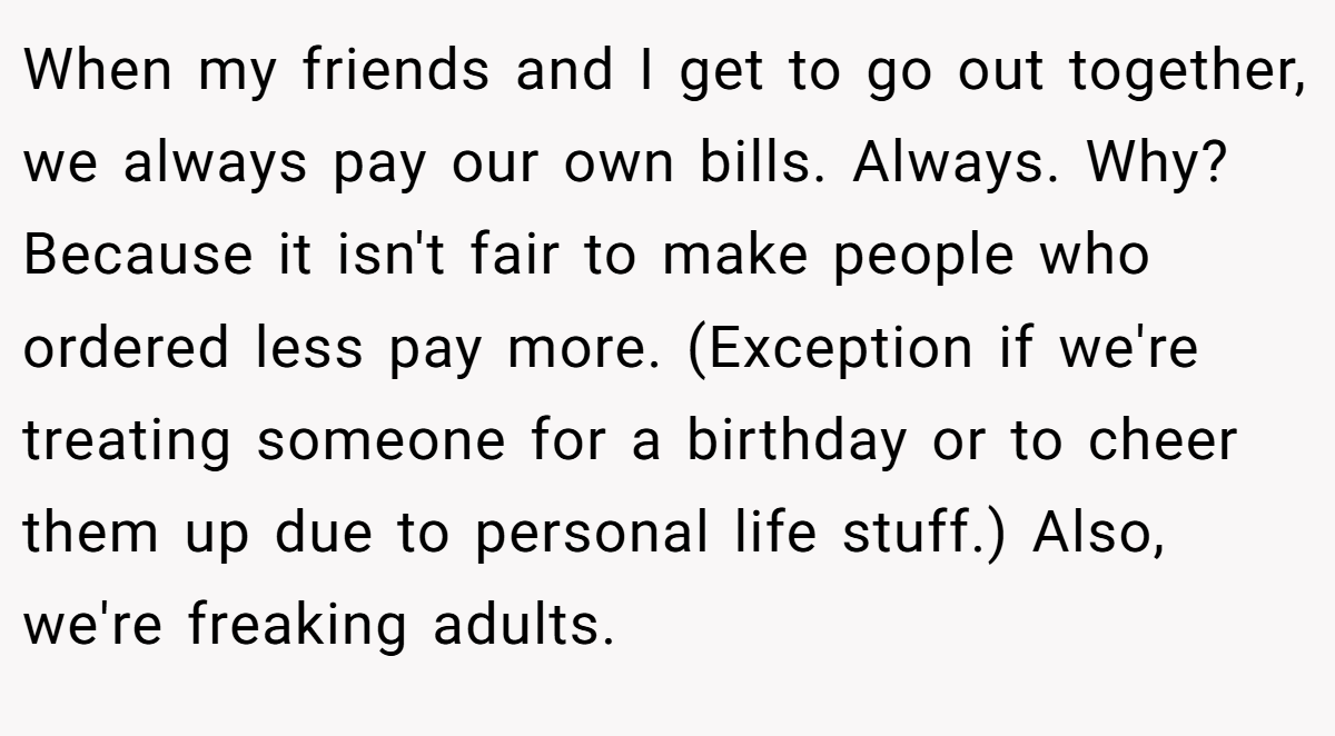 When my friends and I get to go out together, we always pay our own bills. Always. Why? Because it isn't fair to make people who ordered less pay more. (Exception if we're treating someone for a birthday or to cheer them up due to personal life stuff.) Also, we're freaking adults.