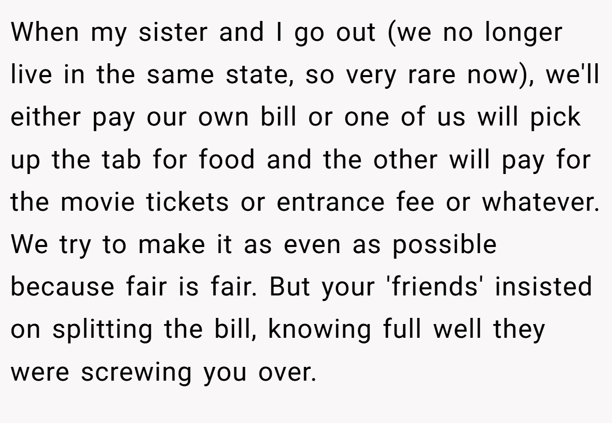 When my sister and I go out (we no longer live in the same state, so very rare now), we'll either pay our own bill or one of us will pick up the tab for food and the other will pay for the movie tickets or entrance fee or whatever. We try to make it as even as possible because fair is fair. But your 'friends' insisted on splitting the bill, knowing full well they were screwing you over.