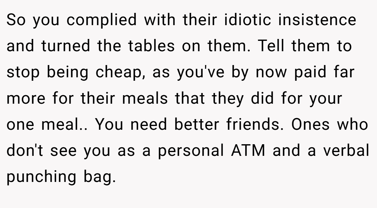 So you complied with their idiotic insistence and turned the tables on them. Tell them to stop being cheap, as you've by now paid far more for their meals that they did for your one meal.. You need better friends. Ones who don't see you as a personal ATM and a verbal punching bag.