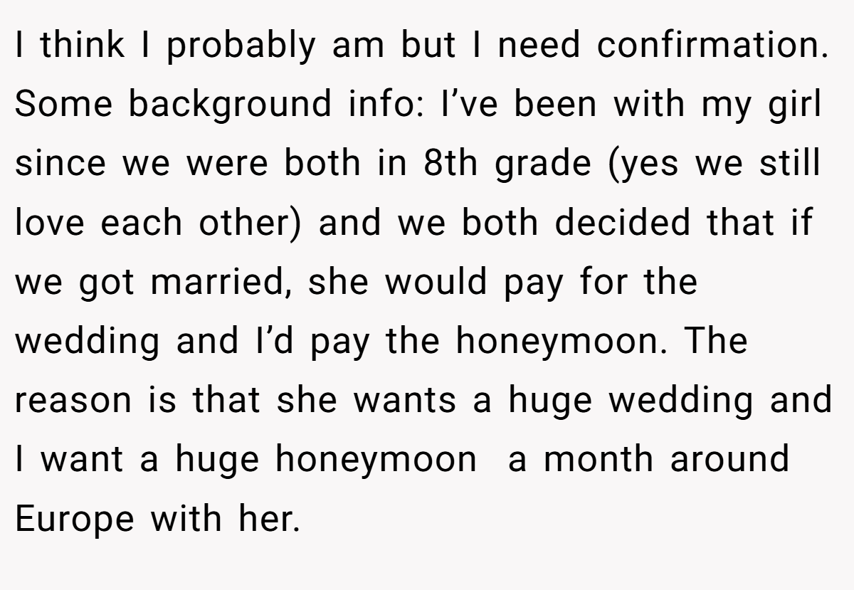 I think I probably am but I need confirmation. Some background info: I’ve been with my girl since we were both in 8th grade (yes we still love each other) and we both decided that if we got married, she would pay for the wedding and I’d pay the honeymoon. The reason is that she wants a huge wedding and I want a huge honeymoon  a month around Europe with her.