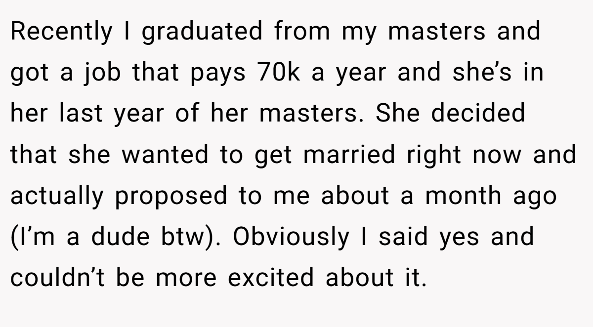 Recently I graduated from my masters and got a job that pays 70k a year and she’s in her last year of her masters. She decided that she wanted to get married right now and actually proposed to me about a month ago (I’m a dude btw). Obviously I said yes and couldn’t be more excited about it.