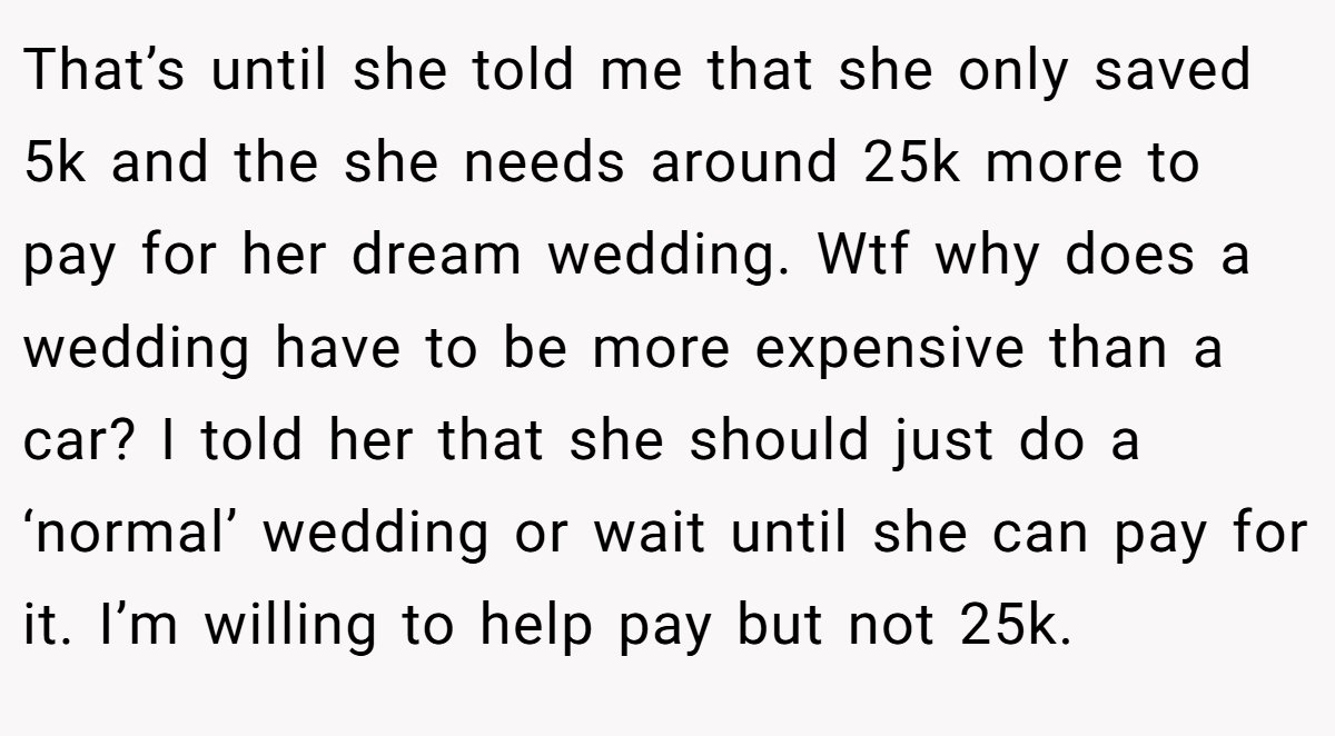 That’s until she told me that she only saved 5k and the she needs around 25k more to pay for her dream wedding. Wtf why does a wedding have to be more expensive than a car? I told her that she should just do a ‘normal’ wedding or wait until she can pay for it. I’m willing to help pay but not 25k.