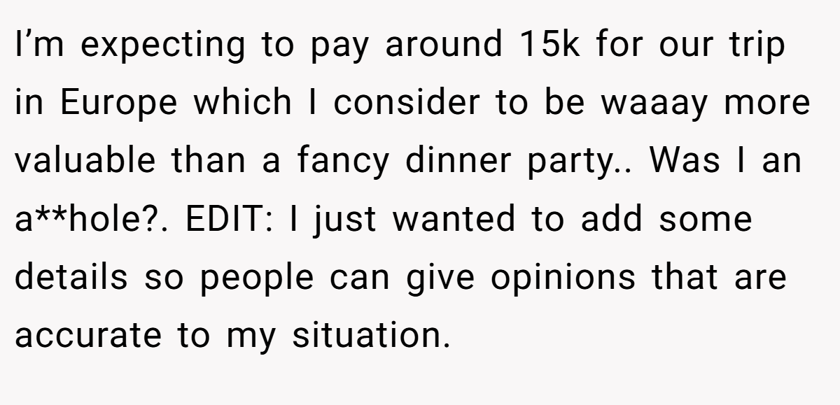 I’m expecting to pay around 15k for our trip in Europe which I consider to be waaay more valuable than a fancy dinner party.. Was I an a**hole?. EDIT: I just wanted to add some details so people can give opinions that are accurate to my situation.