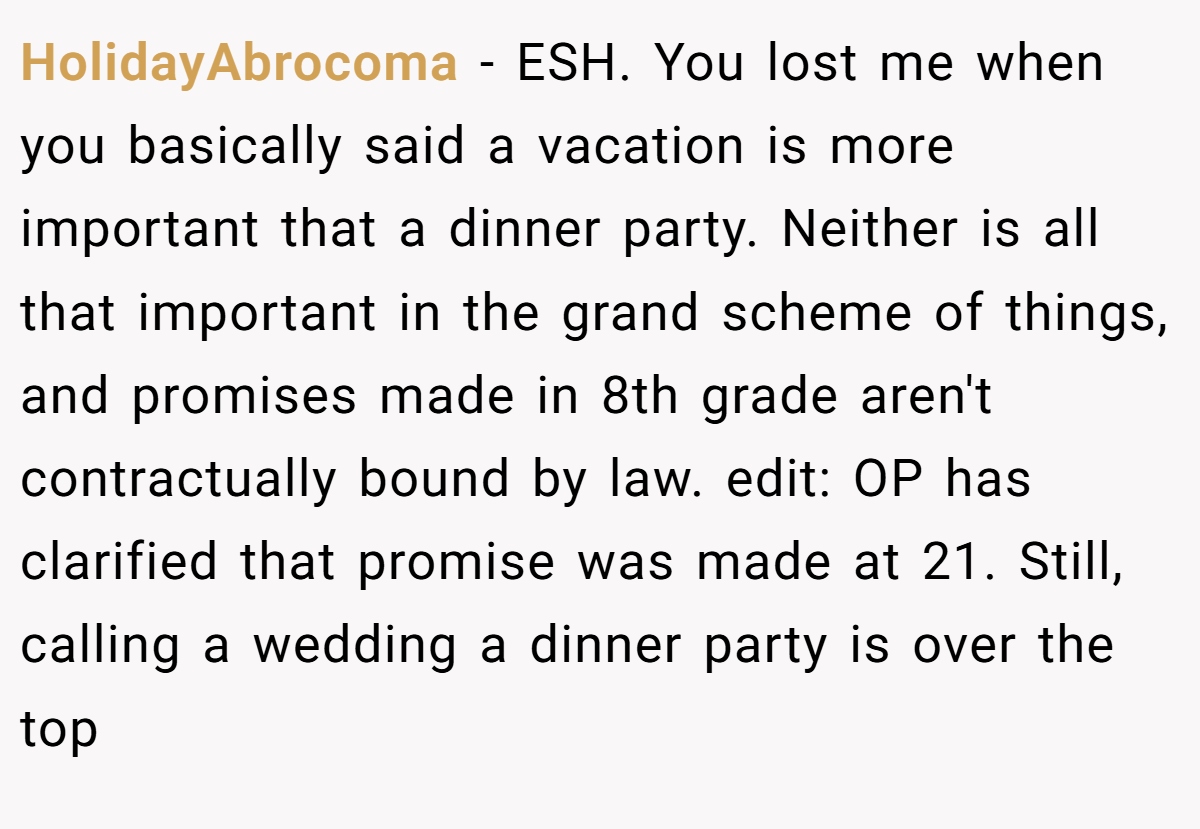 HolidayAbrocoma - ESH. You lost me when you basically said a vacation is more important that a dinner party. Neither is all that important in the grand scheme of things, and promises made in 8th grade aren't contractually bound by law. edit: OP has clarified that promise was made at 21. Still, calling a wedding a dinner party is over the top