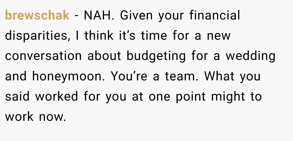 brewschak - NAH. Given your financial disparities, I think it’s time for a new conversation about budgeting for a wedding and honeymoon. You’re a team. What you said worked for you at one point might to work now.