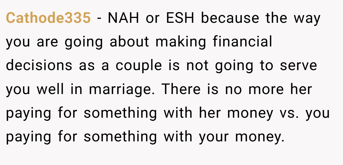 Cathode335 - NAH or ESH because the way you are going about making financial decisions as a couple is not going to serve you well in marriage. There is no more her paying for something with her money vs. you paying for something with your money.