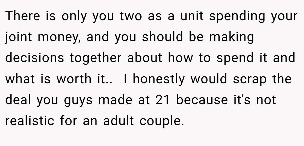 There is only you two as a unit spending your joint money, and you should be making decisions together about how to spend it and what is worth it..  I honestly would scrap the deal you guys made at 21 because it's not realistic for an adult couple.