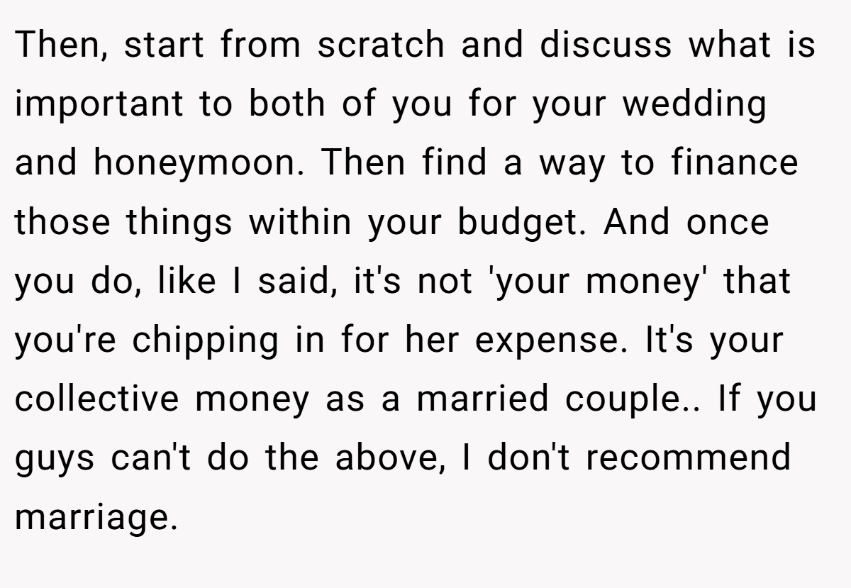 Then, start from scratch and discuss what is important to both of you for your wedding and honeymoon. Then find a way to finance those things within your budget. And once you do, like I said, it's not 'your money' that you're chipping in for her expense. It's your collective money as a married couple.. If you guys can't do the above, I don't recommend marriage.