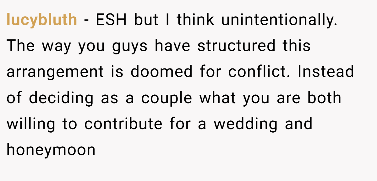 lucybluth - ESH but I think unintentionally. The way you guys have structured this arrangement is doomed for conflict. Instead of deciding as a couple what you are both willing to contribute for a wedding and honeymoon