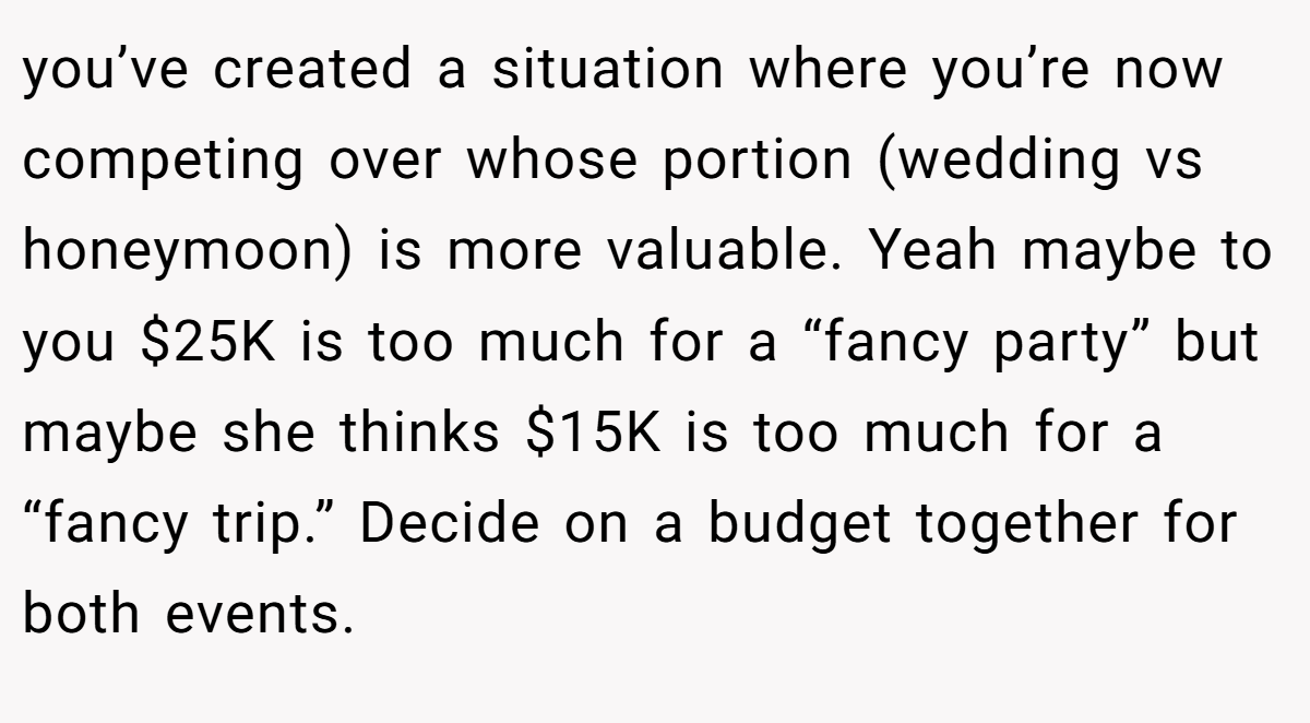 you’ve created a situation where you’re now competing over whose portion (wedding vs honeymoon) is more valuable. Yeah maybe to you $25K is too much for a “fancy party” but maybe she thinks $15K is too much for a “fancy trip.” Decide on a budget together for both events.
