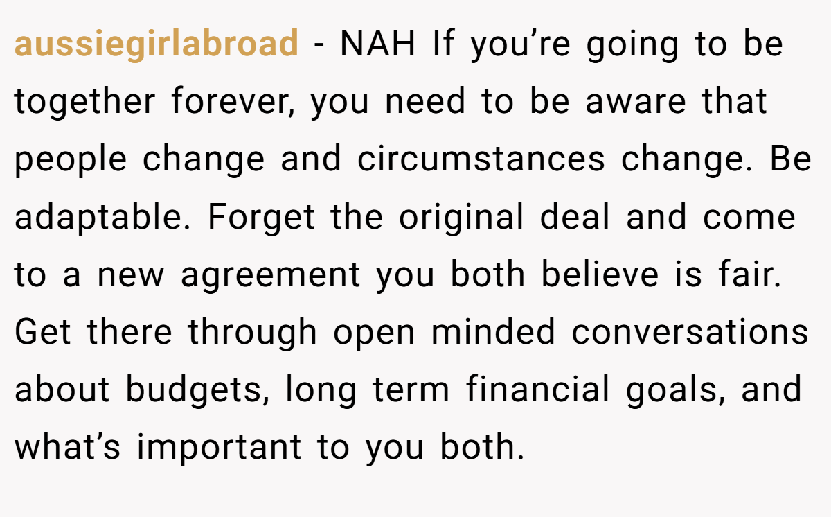 aussiegirlabroad - NAH If you’re going to be together forever, you need to be aware that people change and circumstances change. Be adaptable. Forget the original deal and come to a new agreement you both believe is fair. Get there through open minded conversations about budgets, long term financial goals, and what’s important to you both.