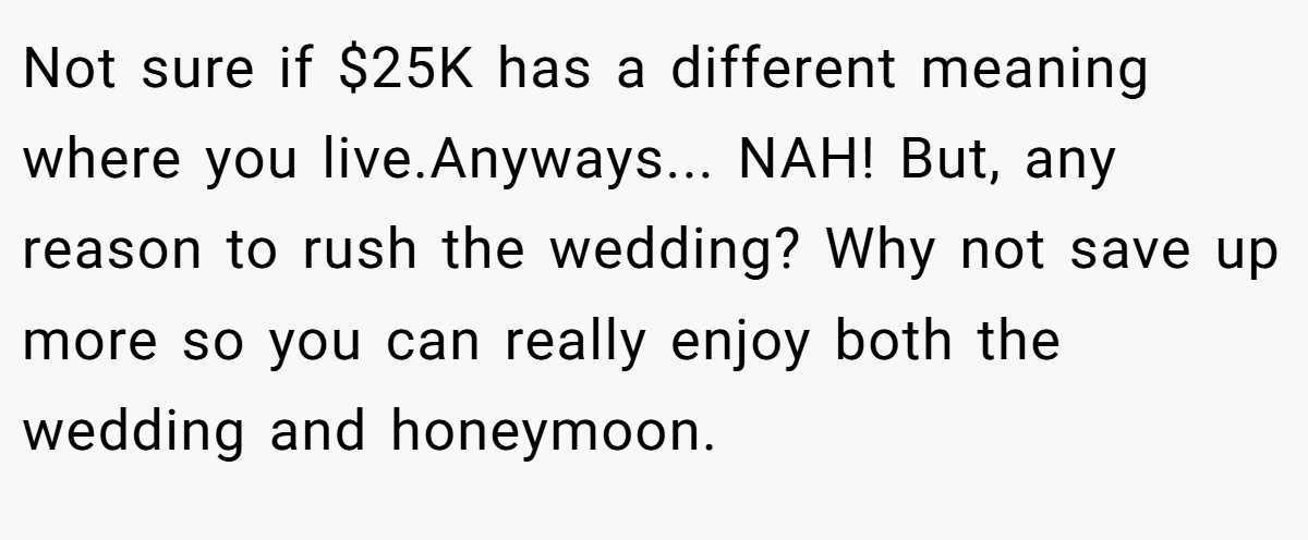 Not sure if $25K has a different meaning where you live.Anyways... NAH! But, any reason to rush the wedding? Why not save up more so you can really enjoy both the wedding and honeymoon.