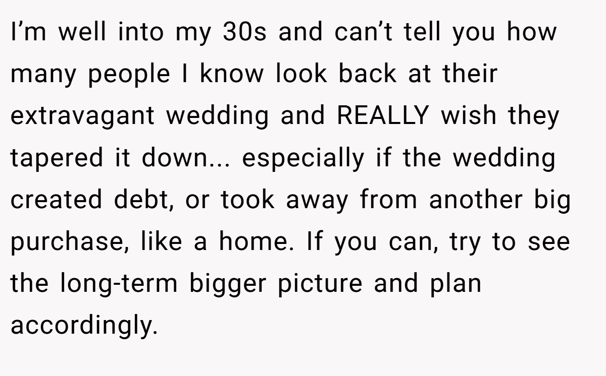 I’m well into my 30s and can’t tell you how many people I know look back at their extravagant wedding and REALLY wish they tapered it down... especially if the wedding created debt, or took away from another big purchase, like a home. If you can, try to see the long-term bigger picture and plan accordingly.