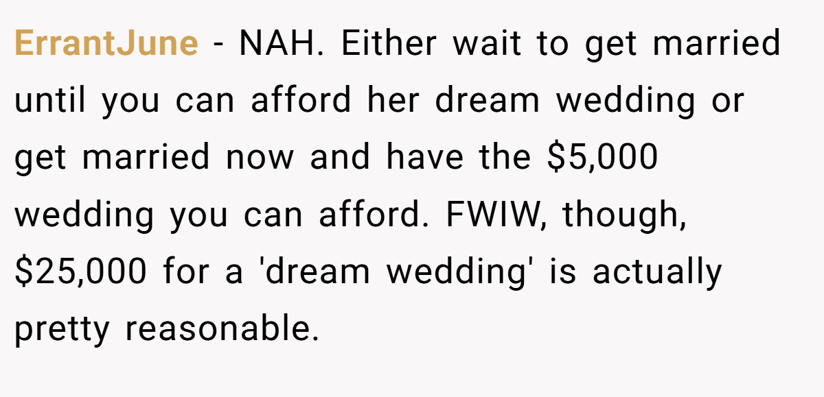 ErrantJune - NAH. Either wait to get married until you can afford her dream wedding or get married now and have the $5,000 wedding you can afford. FWIW, though, $25,000 for a 'dream wedding' is actually pretty reasonable.