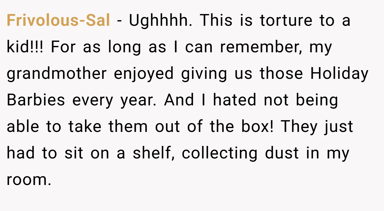Frivolous-Sal − Ughhhh. This is torture to a kid!!! For as long as I can remember, my grandmother enjoyed giving us those Holiday Barbies every year. And I hated not being able to take them out of the box! They just had to sit on a shelf, collecting dust in my room.