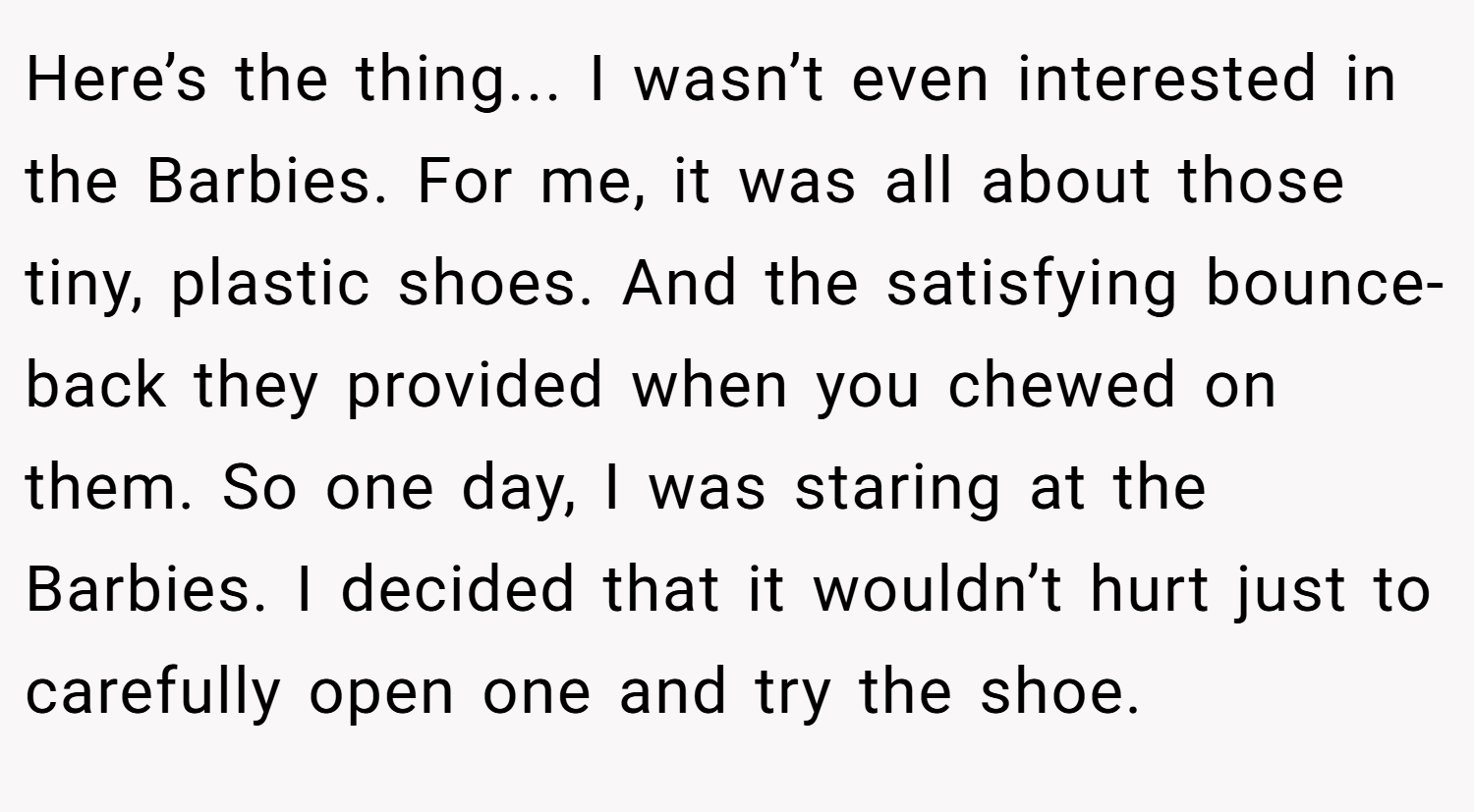 Here’s the thing... I wasn’t even interested in the Barbies. For me, it was all about those tiny, plastic shoes. And the satisfying bounce-back they provided when you chewed on them. So one day, I was staring at the Barbies. I decided that it wouldn’t hurt just to carefully open one and try the shoe.