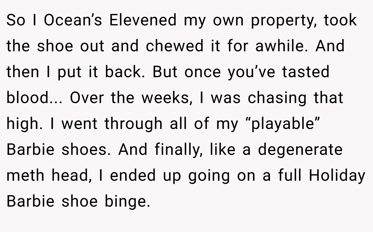 So I Ocean’s Elevened my own property, took the shoe out and chewed it for awhile. And then I put it back. But once you’ve tasted blood... Over the weeks, I was chasing that high. I went through all of my “playable” Barbie shoes. And finally, like a degenerate meth head, I ended up going on a full Holiday Barbie shoe binge.