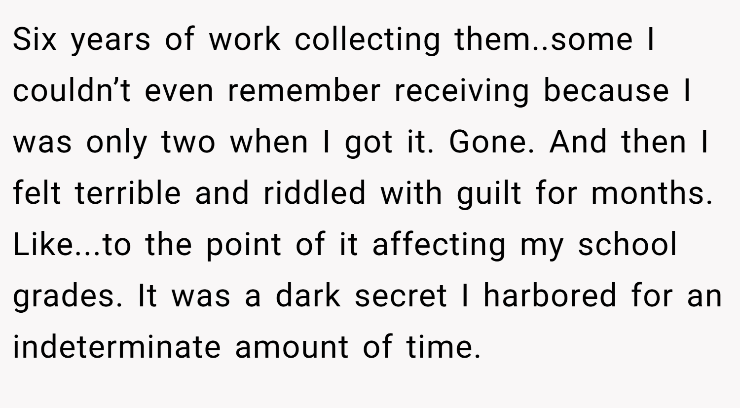Six years of work collecting them..some I couldn’t even remember receiving because I was only two when I got it. Gone. And then I felt terrible and riddled with guilt for months. Like...to the point of it affecting my school grades. It was a dark secret I harbored for an indeterminate amount of time.