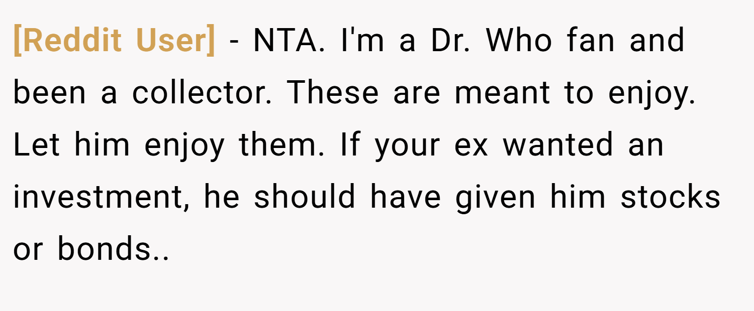 [Reddit User] − NTA. I'm a Dr. Who fan and been a collector. These are meant to enjoy. Let him enjoy them. If your ex wanted an investment, he should have given him stocks or bonds..