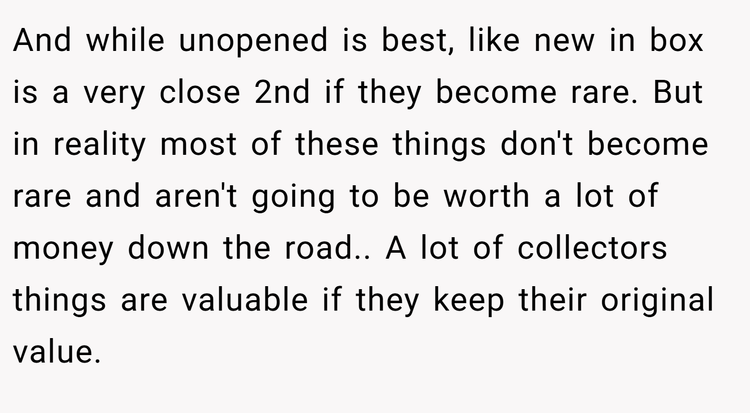 And while unopened is best, like new in box is a very close 2nd if they become rare. But in reality most of these things don't become rare and aren't going to be worth a lot of money down the road.. A lot of collectors things are valuable if they keep their original value.