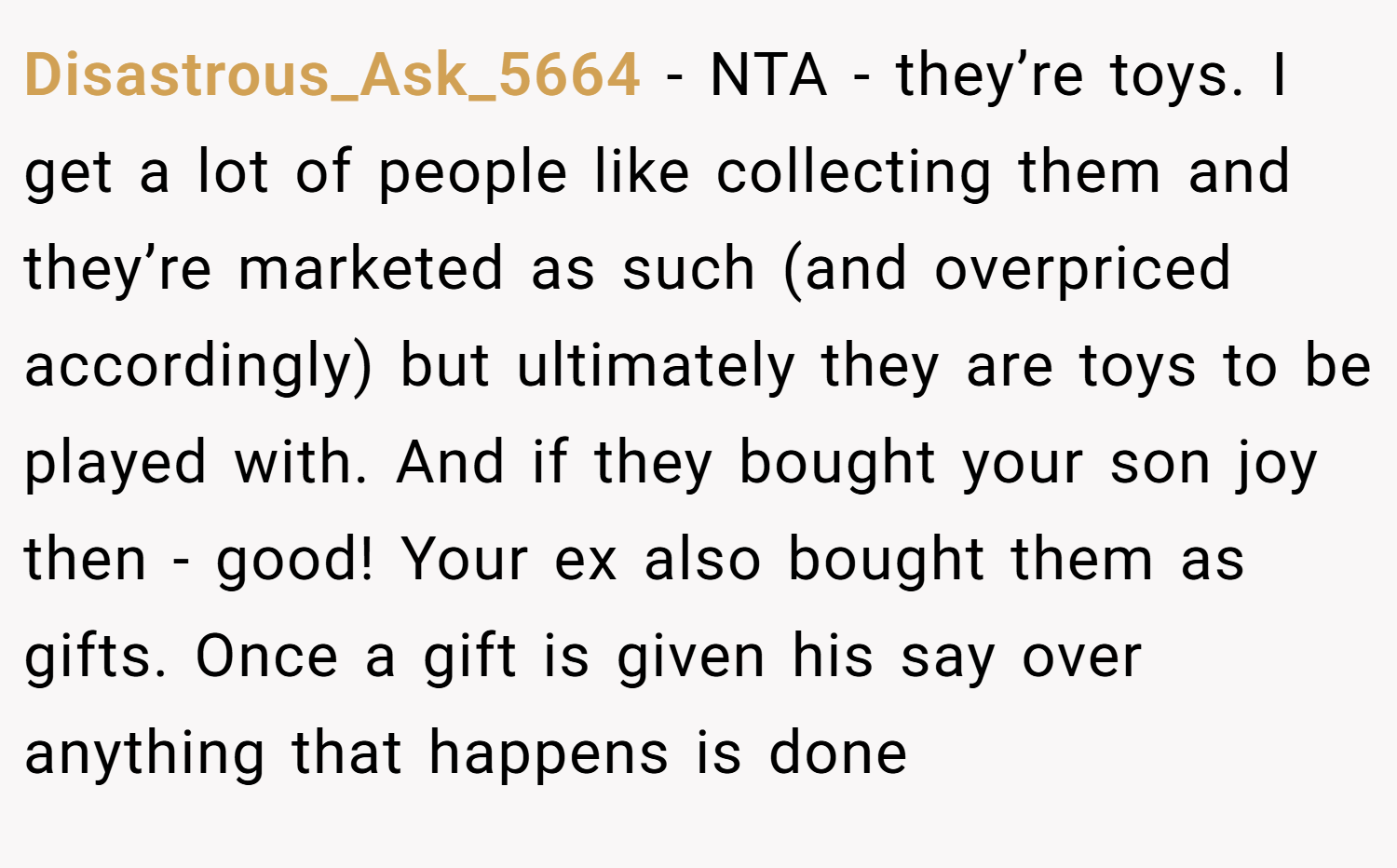 Disastrous_Ask_5664 − NTA - they’re toys. I get a lot of people like collecting them and they’re marketed as such (and overpriced accordingly) but ultimately they are toys to be played with. And if they bought your son joy then - good! Your ex also bought them as gifts. Once a gift is given his say over anything that happens is done