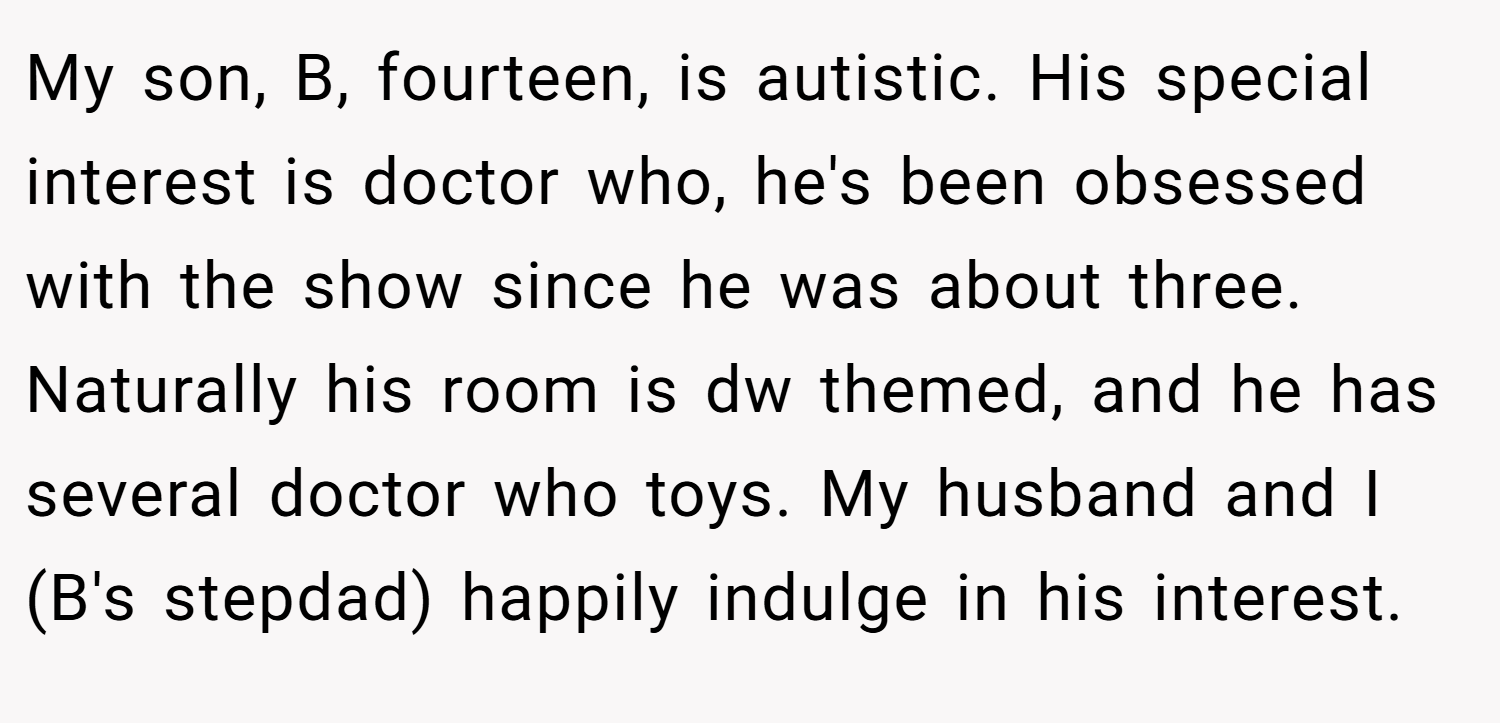 My son, B, fourteen, is autistic. His special interest is doctor who, he's been obsessed with the show since he was about three. Naturally his room is dw themed, and he has several doctor who toys. My husband and I (B's stepdad) happily indulge in his interest.