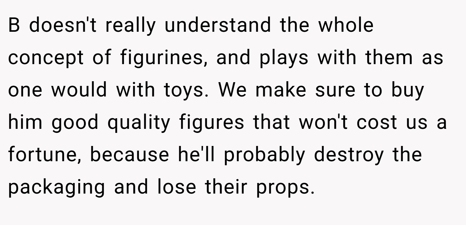 B doesn't really understand the whole concept of figurines, and plays with them as one would with toys. We make sure to buy him good quality figures that won't cost us a fortune, because he'll probably destroy the packaging and lose their props.