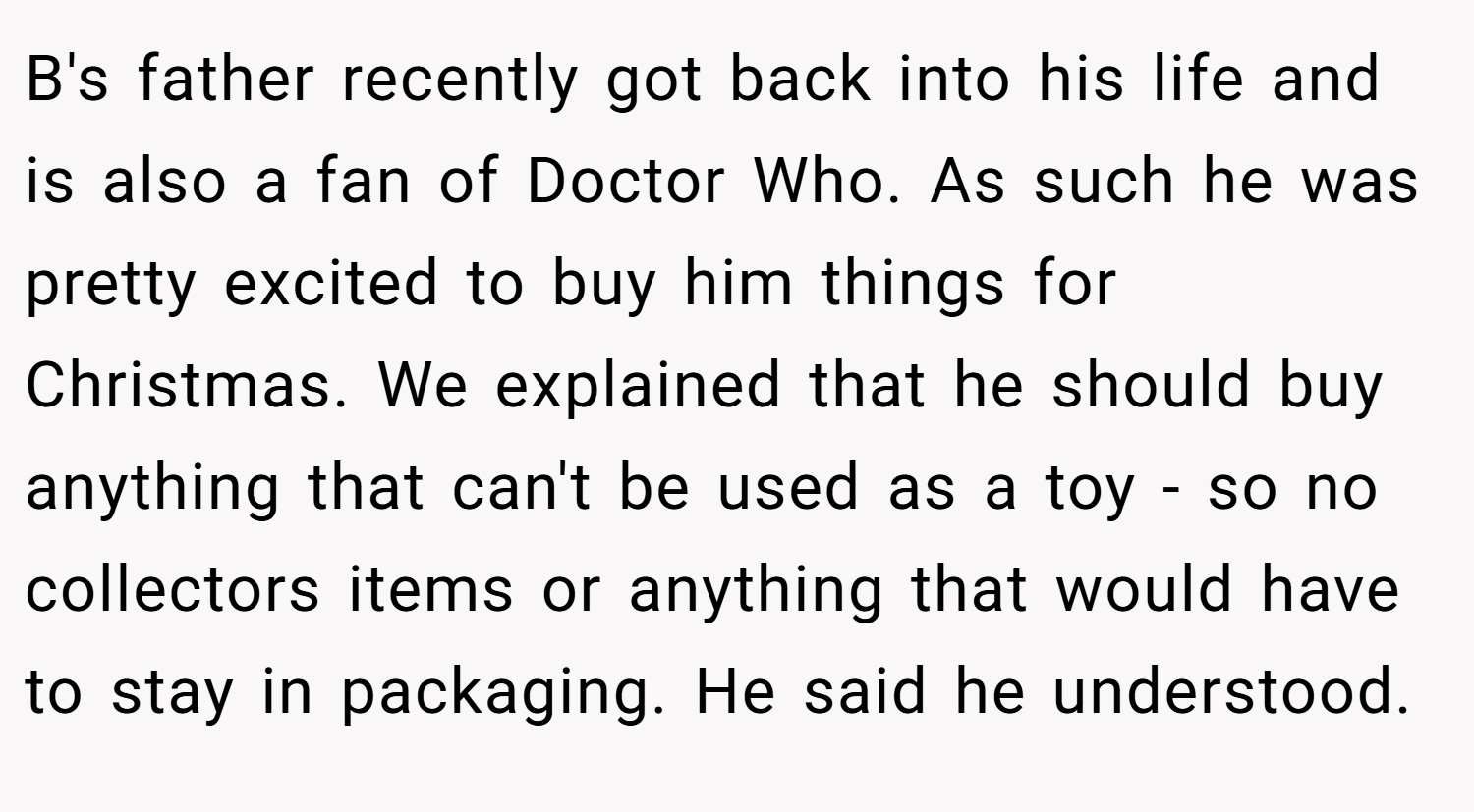 B's father recently got back into his life and is also a fan of Doctor Who. As such he was pretty excited to buy him things for Christmas. We explained that he should buy anything that can't be used as a toy - so no collectors items or anything that would have to stay in packaging. He said he understood.