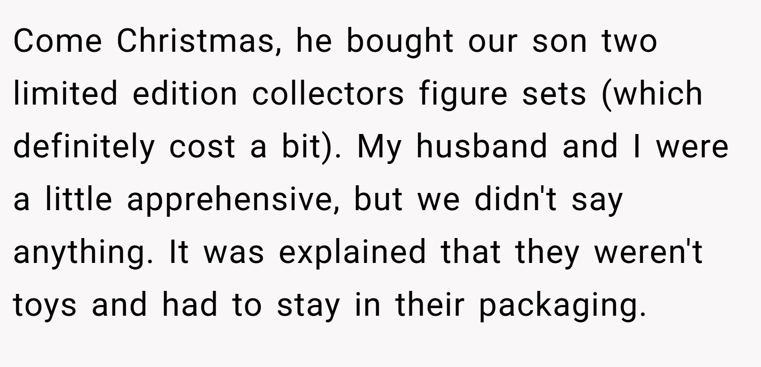 Come Christmas, he bought our son two limited edition collectors figure sets (which definitely cost a bit). My husband and I were a little apprehensive, but we didn't say anything. It was explained that they weren't toys and had to stay in their packaging.