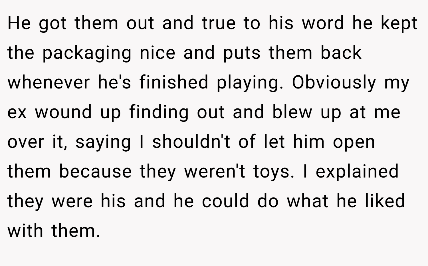 He got them out and true to his word he kept the packaging nice and puts them back whenever he's finished playing. Obviously my ex wound up finding out and blew up at me over it, saying I shouldn't of let him open them because they weren't toys. I explained they were his and he could do what he liked with them.