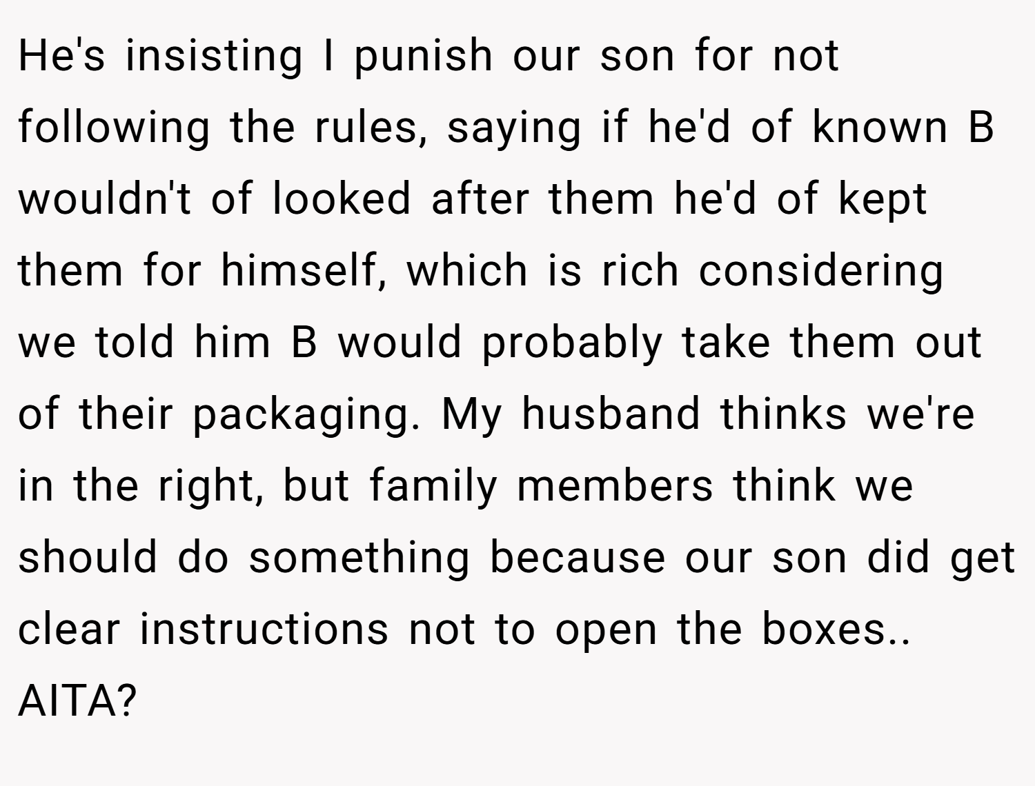 He's insisting I punish our son for not following the rules, saying if he'd of known B wouldn't of looked after them he'd of kept them for himself, which is rich considering we told him B would probably take them out of their packaging. My husband thinks we're in the right, but family members think we should do something because our son did get clear instructions not to open the boxes.. AITA?