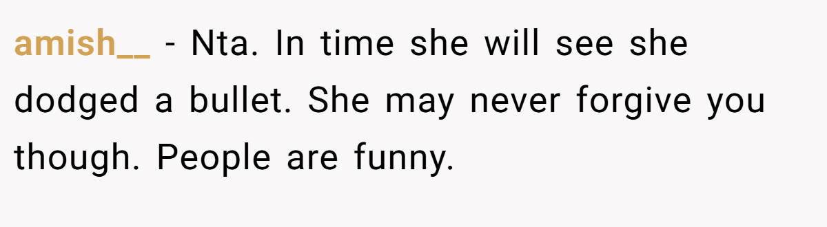 amish__ − Nta. In time she will see she dodged a bullet. She may never forgive you though. People are funny.