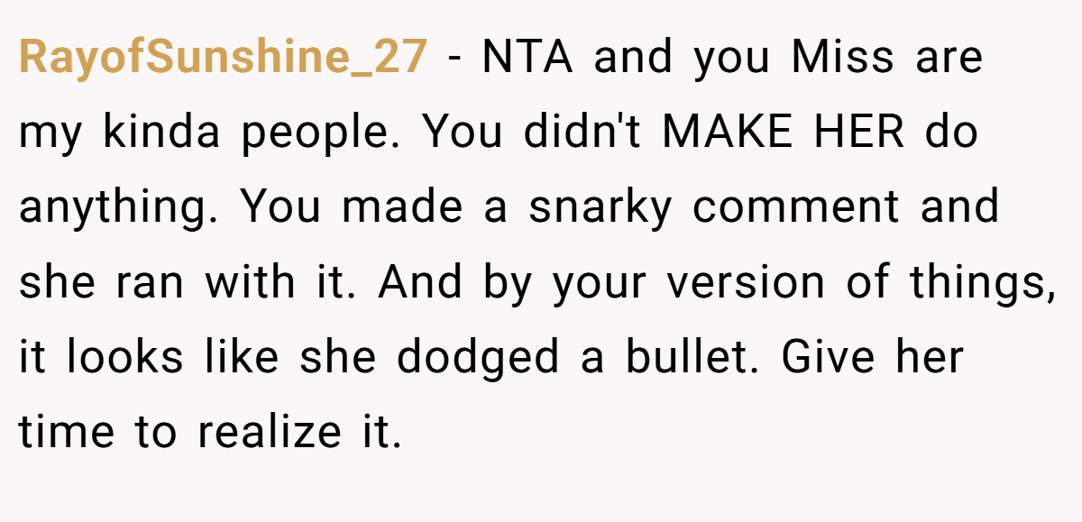 RayofSunshine_27 − NTA and you Miss are my kinda people. You didn't MAKE HER do anything. You made a snarky comment and she ran with it. And by your version of things, it looks like she dodged a bullet. Give her time to realize it.