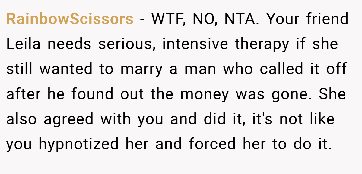 RainbowScissors − WTF, NO, NTA. Your friend Leila needs serious, intensive therapy if she still wanted to marry a man who called it off after he found out the money was gone. She also agreed with you and did it, it's not like you hypnotized her and forced her to do it.