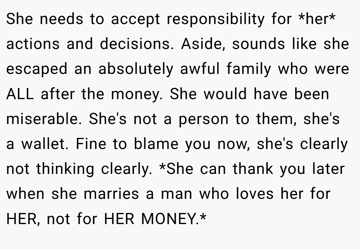She needs to accept responsibility for *her* actions and decisions. Aside, sounds like she escaped an absolutely awful family who were ALL after the money. She would have been miserable. She's not a person to them, she's a wallet. Fine to blame you now, she's clearly not thinking clearly. *She can thank you later when she marries a man who loves her for HER, not for HER MONEY.*