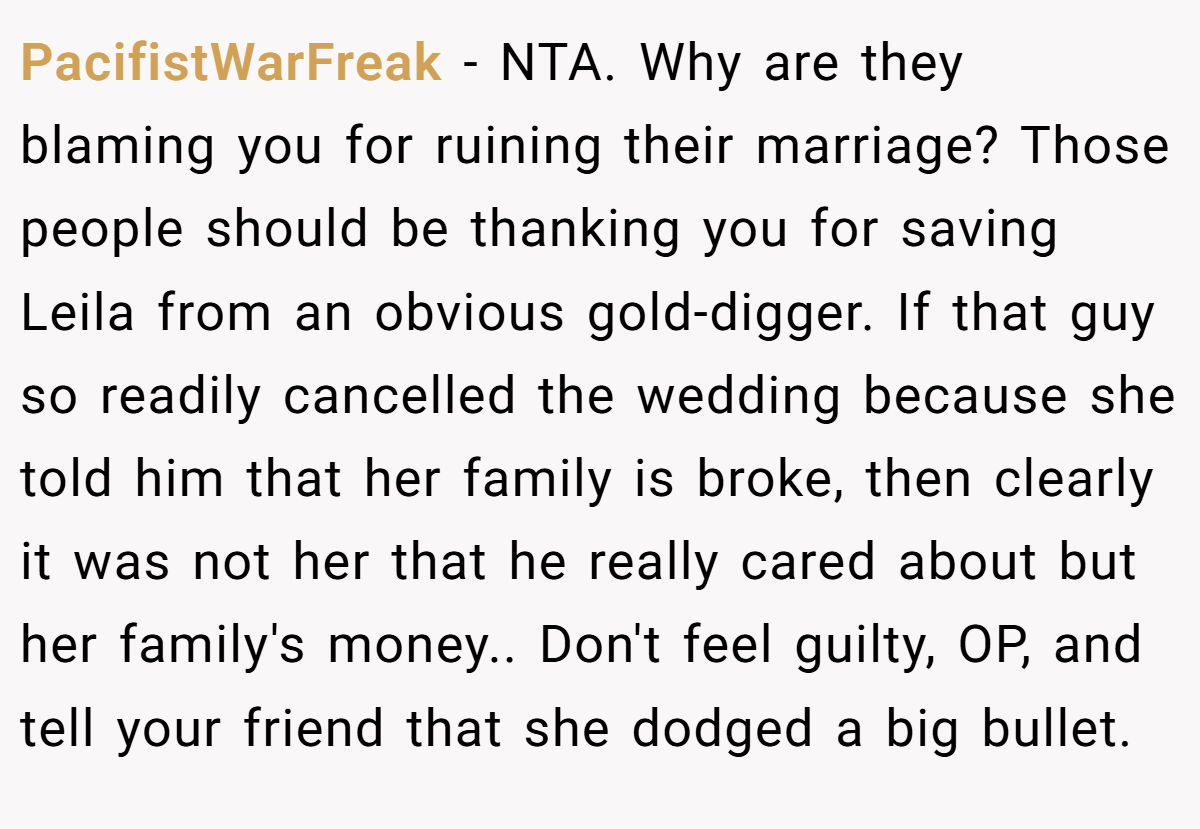 PacifistWarFreak − NTA. Why are they blaming you for ruining their marriage? Those people should be thanking you for saving Leila from an obvious gold-digger. If that guy so readily cancelled the wedding because she told him that her family is broke, then clearly it was not her that he really cared about but her family's money.. Don't feel guilty, OP, and tell your friend that she dodged a big bullet.
