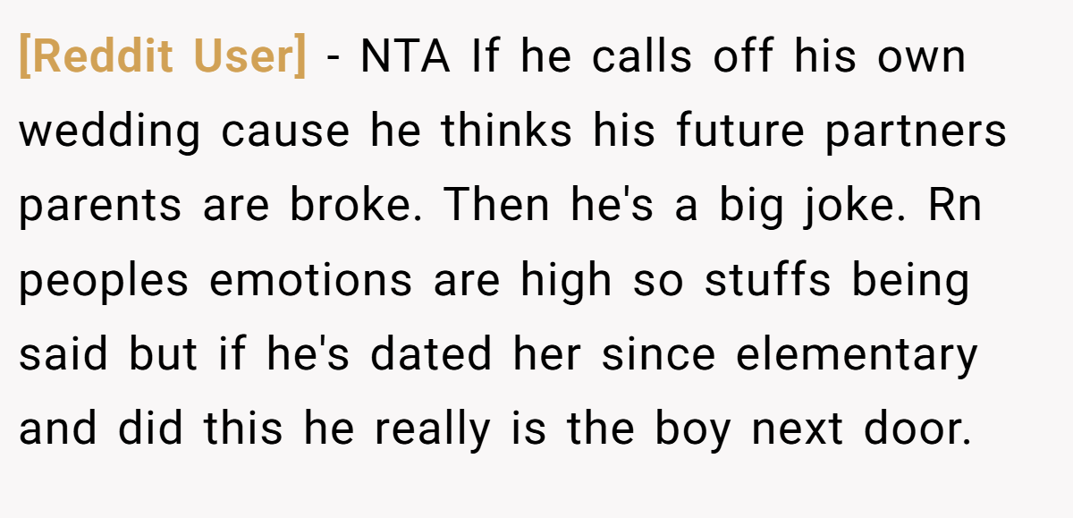 [Reddit User] − NTA If he calls off his own wedding cause he thinks his future partners parents are broke. Then he's a big joke. Rn peoples emotions are high so stuffs being said but if he's dated her since elementary and did this he really is the boy next door.