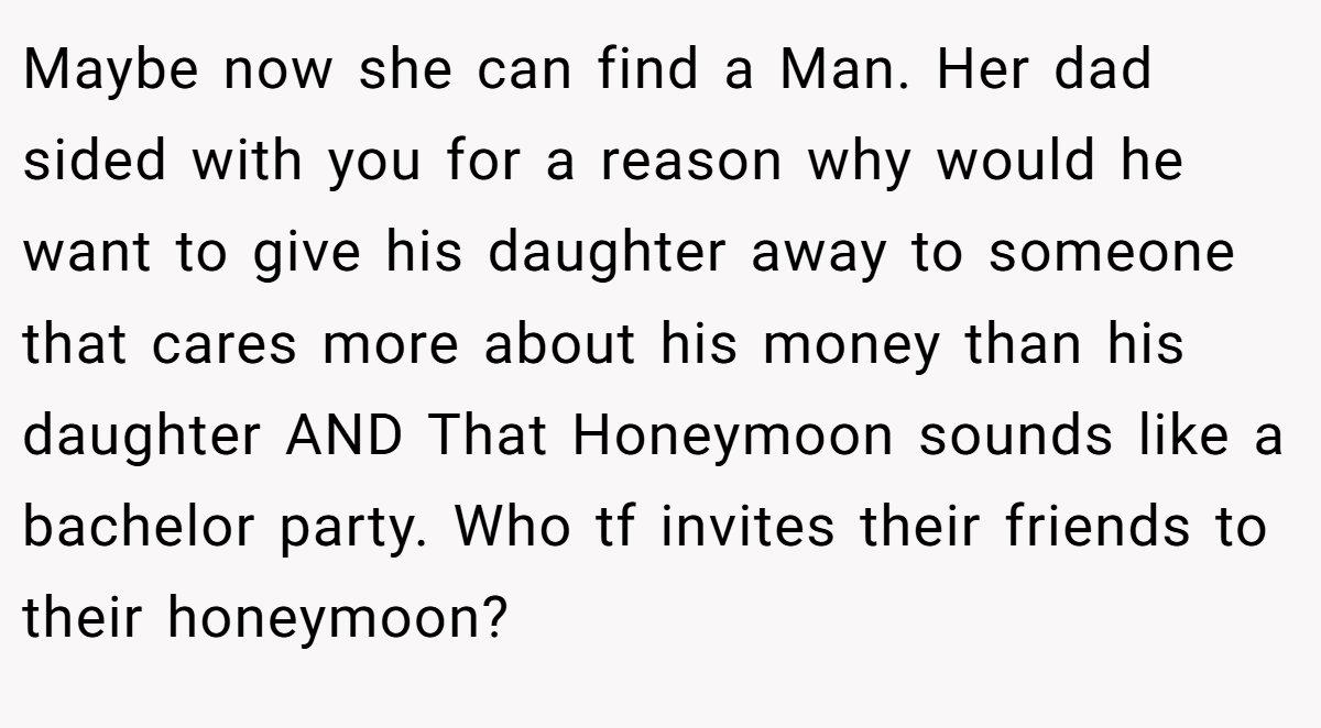 Maybe now she can find a Man. Her dad sided with you for a reason why would he want to give his daughter away to someone that cares more about his money than his daughter AND That Honeymoon sounds like a bachelor party. Who tf invites their friends to their honeymoon?