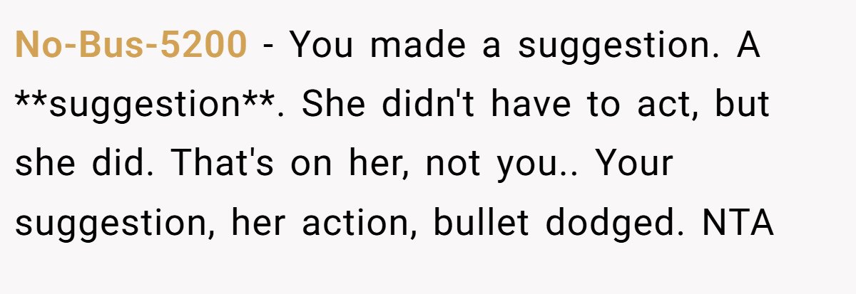 No-Bus-5200 − You made a suggestion. A **suggestion**. She didn't have to act, but she did. That's on her, not you.. Your suggestion, her action, bullet dodged. NTA