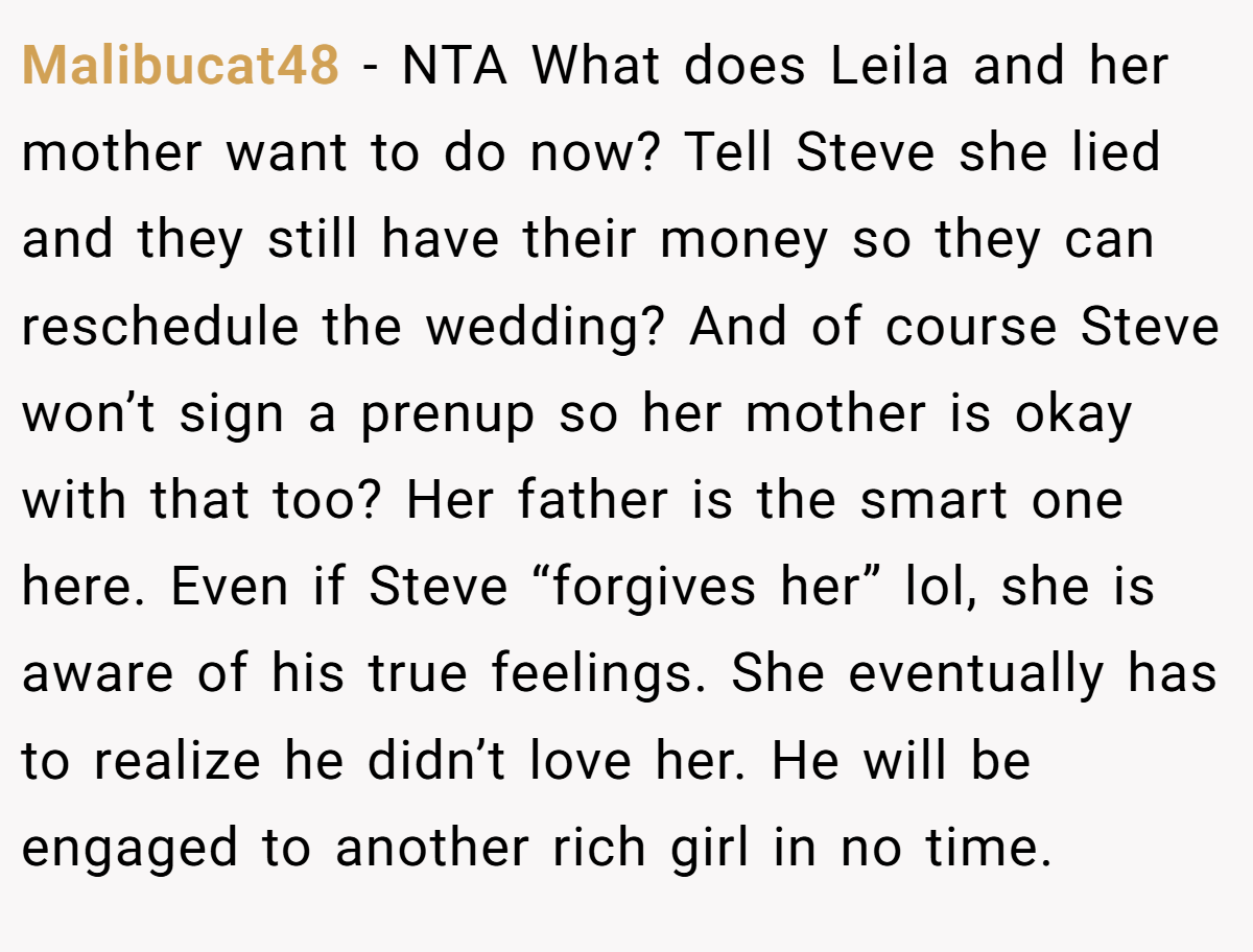 Malibucat48 − NTA What does Leila and her mother want to do now? Tell Steve she lied and they still have their money so they can reschedule the wedding? And of course Steve won’t sign a prenup so her mother is okay with that too? Her father is the smart one here. Even if Steve “forgives her” lol, she is aware of his true feelings. She eventually has to realize he didn’t love her. He will be engaged to another rich girl in no time.