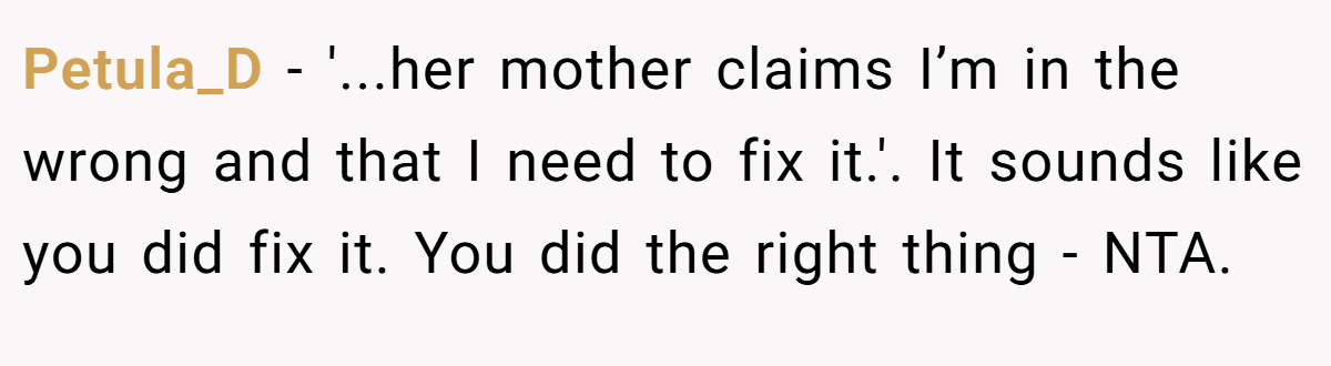 Petula_D − '...her mother claims I’m in the wrong and that I need to fix it.'. It sounds like you did fix it. You did the right thing - NTA.