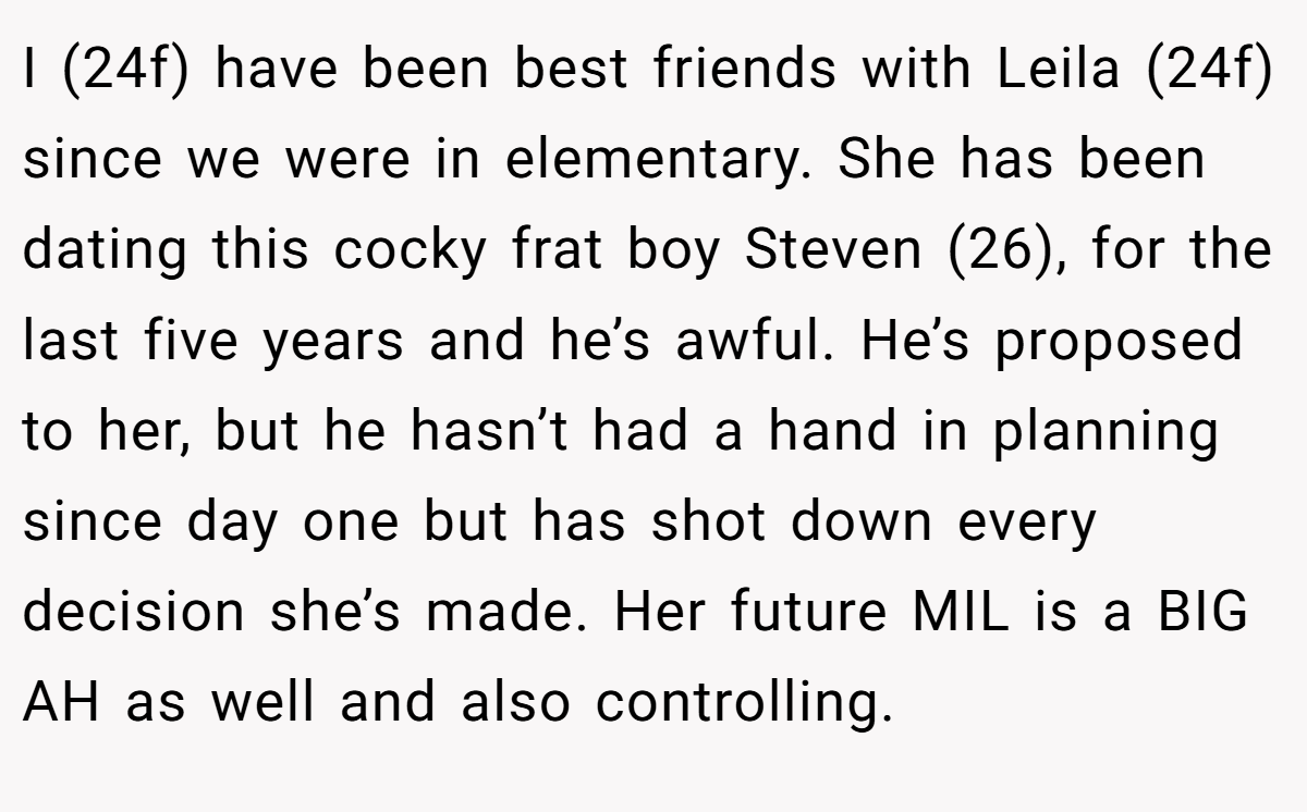 I (24f) have been best friends with Leila (24f) since we were in elementary. She has been dating this cocky frat boy Steven (26), for the last five years and he’s awful. He’s proposed to her, but he hasn’t had a hand in planning since day one but has shot down every decision she’s made. Her future MIL is a BIG AH as well and also controlling.
