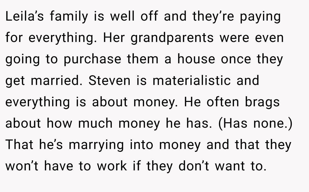 Leila’s family is well off and they’re paying for everything. Her grandparents were even going to purchase them a house once they get married. Steven is materialistic and everything is about money. He often brags about how much money he has. (Has none.) That he’s marrying into money and that they won’t have to work if they don’t want to.