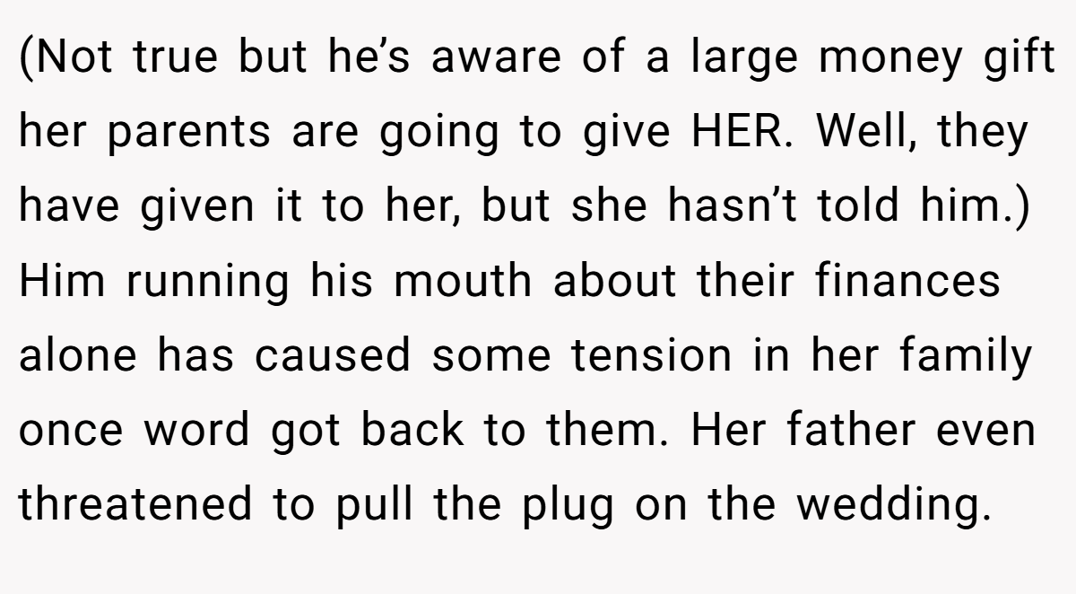 (Not true but he’s aware of a large money gift her parents are going to give HER. Well, they have given it to her, but she hasn’t told him.) Him running his mouth about their finances alone has caused some tension in her family once word got back to them. Her father even threatened to pull the plug on the wedding.