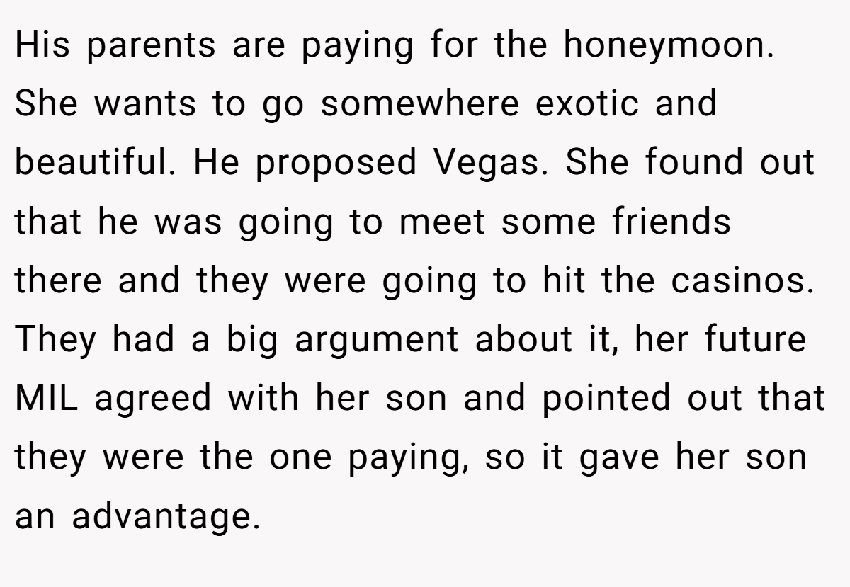 His parents are paying for the honeymoon. She wants to go somewhere exotic and beautiful. He proposed Vegas. She found out that he was going to meet some friends there and they were going to hit the casinos. They had a big argument about it, her future MIL agreed with her son and pointed out that they were the one paying, so it gave her son an advantage.