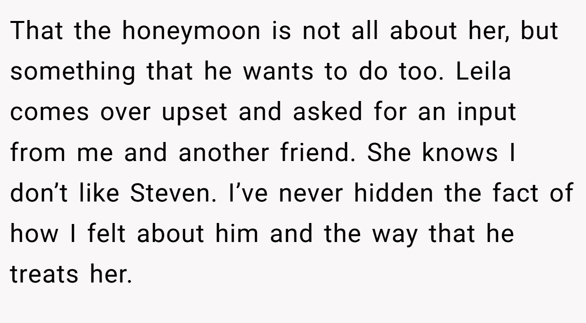 That the honeymoon is not all about her, but something that he wants to do too. Leila comes over upset and asked for an input from me and another friend. She knows I don’t like Steven. I’ve never hidden the fact of how I felt about him and the way that he treats her.