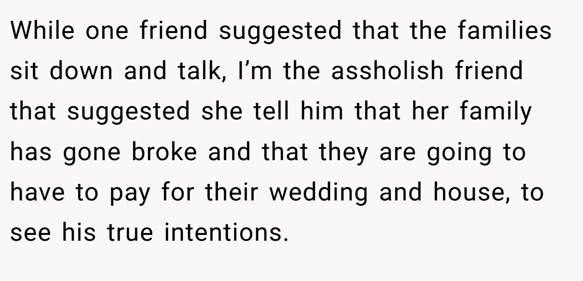 While one friend suggested that the families sit down and talk, I’m the assholish friend that suggested she tell him that her family has gone broke and that they are going to have to pay for their wedding and house, to see his true intentions.