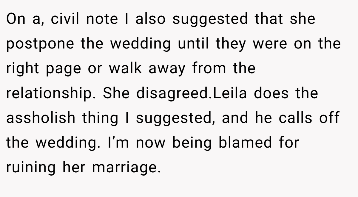 On a, civil note I also suggested that she postpone the wedding until they were on the right page or walk away from the relationship. She disagreed.Leila does the assholish thing I suggested, and he calls off the wedding. I’m now being blamed for ruining her marriage.